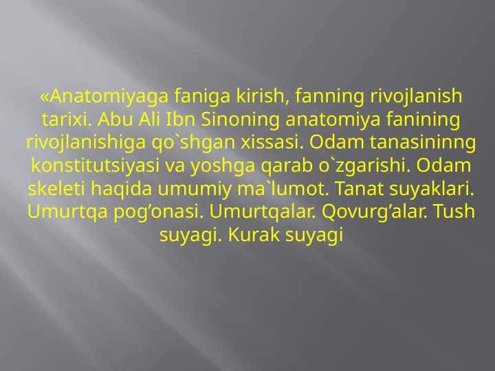 «Anatomiyaga faniga kirish, fanning rivojlanish tarixi. Abu Ali Ibn Sinoning anatomiya fanining rivojlanishiga qo`shgan xissasi. Odam tanasininng konstitutsiyasi va yoshga qarab o`zgarishi. Odam skeleti haqida umumiy ma`lumot. Tanat suyaklari. Umurtqa pog’onasi. Umurtqalar. Qovurg’alar. Tush suyagi. Kurak suyagi