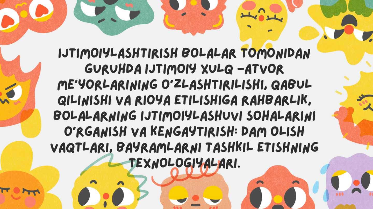 Ijtimoiylashtirish bolalar tomonidan guruhda ijtimoiy xulq -atvor me'yorlarining o'zlashtirilishi, qabul qilinishi va rioya etilishiga rahbarlik, bolalarning ijtimoiylashuvi sohalarini o'rganish va kengaytirish: dam olish vaqtlari, bayramlarni tashkil etishning texnologiyalari