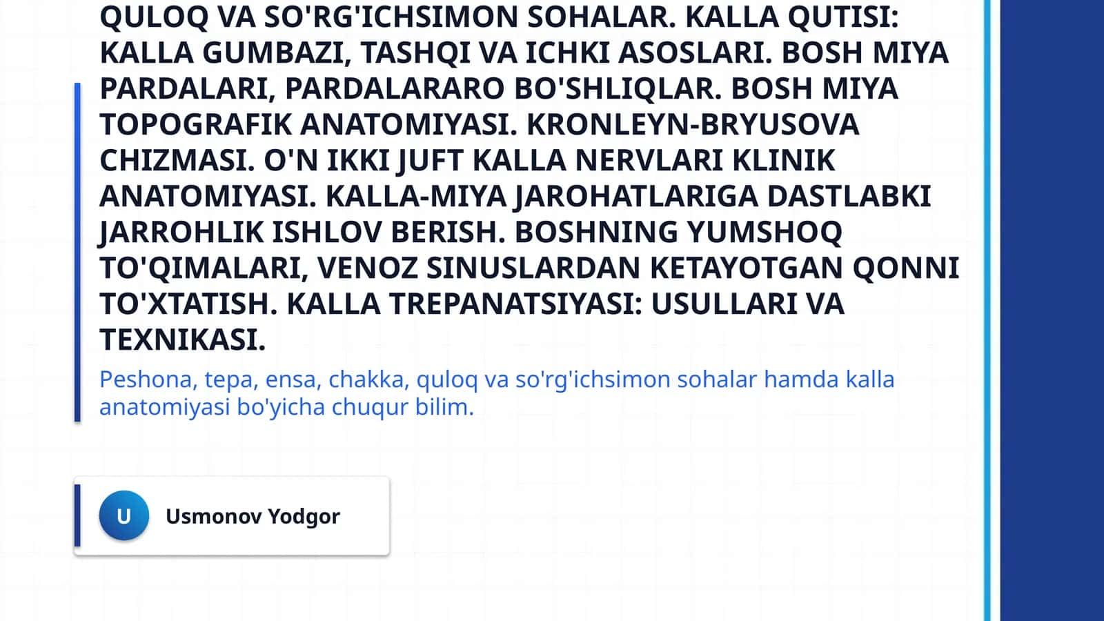 Boshning miya qismi topografik anatomiyasi va operativ xirurgiyasi. Peshona, tepa, ensa, chakka, quloq va so'rg'ichsimon sohalar. Kalla qutisi: kalla gumbazi, tashqi va ichki asoslari. Bosh miya pardalari, pardalararo bo'shliqlar. Bosh miya topografik anatomiyasi. Kronleyn-Bryusova chizmasi. O'n ikki juft kalla nervlari klinik anatomiyasi. Kalla-miya jarohatlariga dastlabki jarrohlik ishlov berish. Boshning yumshoq to'qimalari, venoz sinuslardan ketayotgan qonni to'xtatish. Kalla trepanatsiyasi: