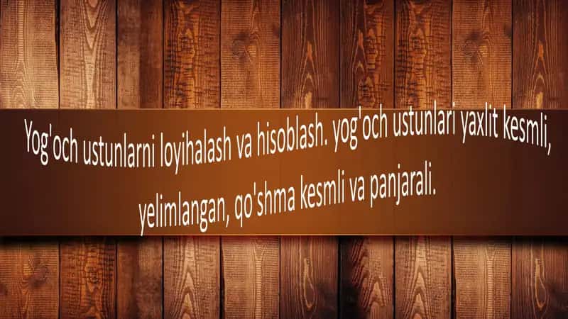 Yog'och ustunlarni loyihalash va hisoblash. yog'och ustunlari yaxlit kesmli, elimlangan, qo'shma kesmli va panjarali.